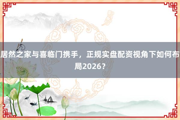 居然之家与喜临门携手，正规实盘配资视角下如何布局2026？