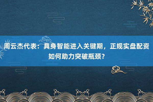 周云杰代表：具身智能进入关键期，正规实盘配资如何助力突破瓶颈？
