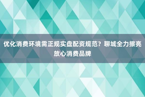 优化消费环境需正规实盘配资规范？聊城全力擦亮放心消费品牌