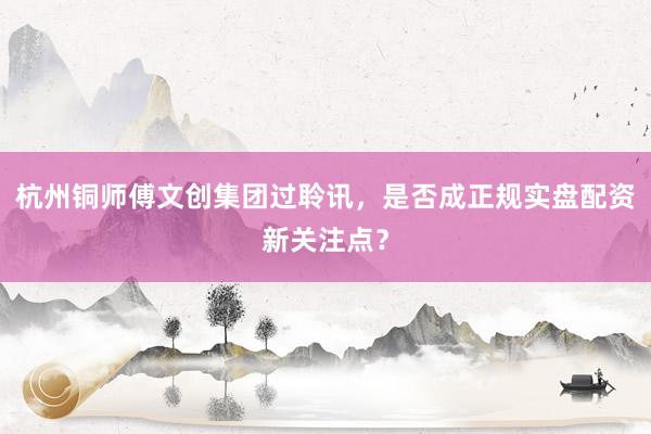 杭州铜师傅文创集团过聆讯，是否成正规实盘配资新关注点？