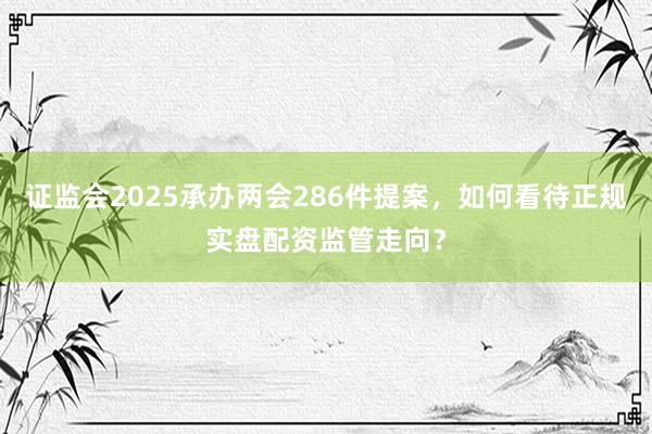 证监会2025承办两会286件提案，如何看待正规实盘配资监管走向？