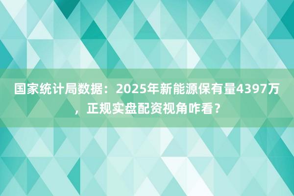国家统计局数据：2025年新能源保有量4397万，正规实盘配资视角咋看？