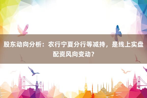 股东动向分析：农行宁夏分行等减持，是线上实盘配资风向变动？