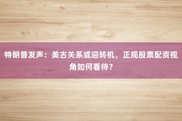 特朗普发声：美古关系或迎转机，正规股票配资视角如何看待？