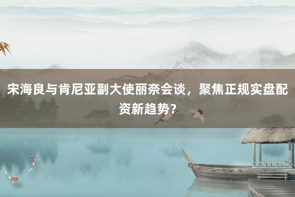 宋海良与肯尼亚副大使丽奈会谈，聚焦正规实盘配资新趋势？