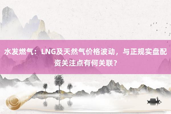 水发燃气：LNG及天然气价格波动，与正规实盘配资关注点有何关联？