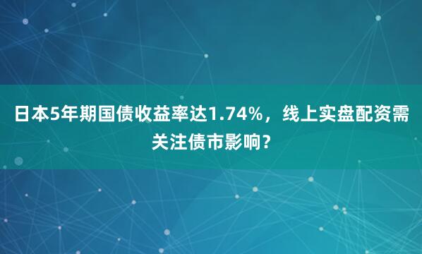 日本5年期国债收益率达1.74%，线上实盘配资需关注债市影响？