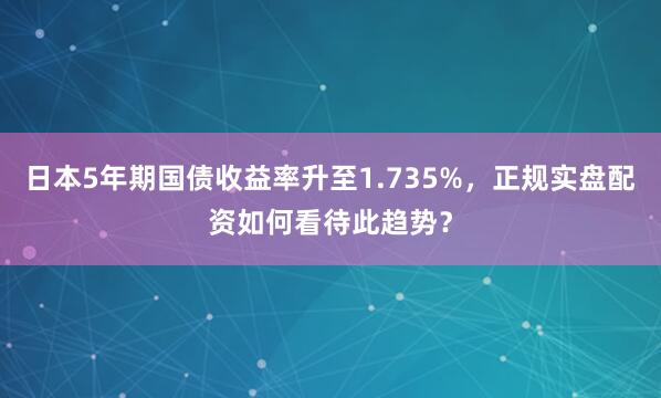 日本5年期国债收益率升至1.735%，正规实盘配资如何看待此趋势？