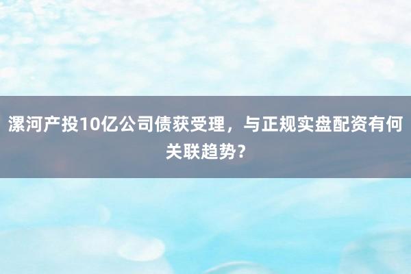 漯河产投10亿公司债获受理，与正规实盘配资有何关联趋势？