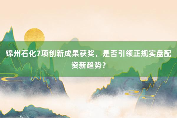 锦州石化7项创新成果获奖，是否引领正规实盘配资新趋势？