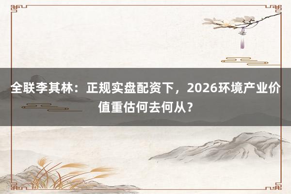 全联李其林：正规实盘配资下，2026环境产业价值重估何去何从？