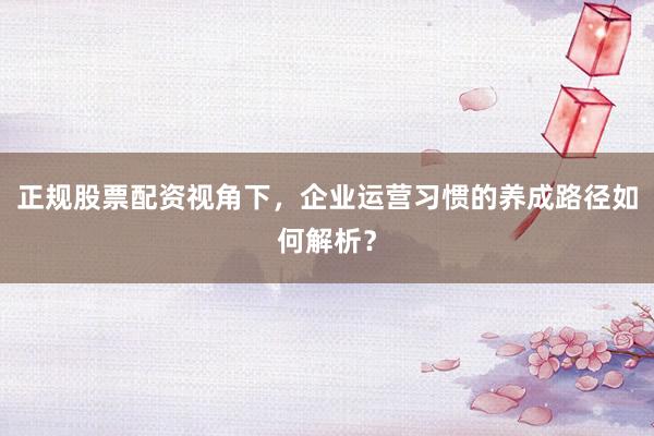 正规股票配资视角下，企业运营习惯的养成路径如何解析？