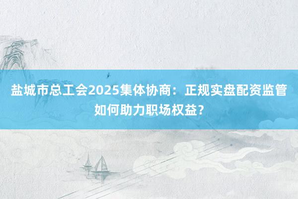 盐城市总工会2025集体协商：正规实盘配资监管如何助力职场权益？