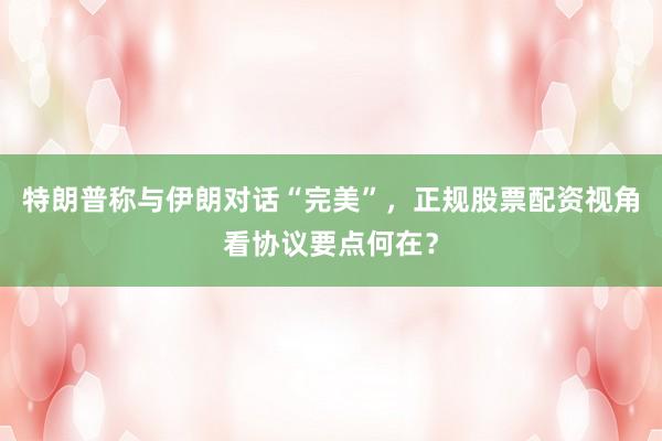 特朗普称与伊朗对话“完美”，正规股票配资视角看协议要点何在？