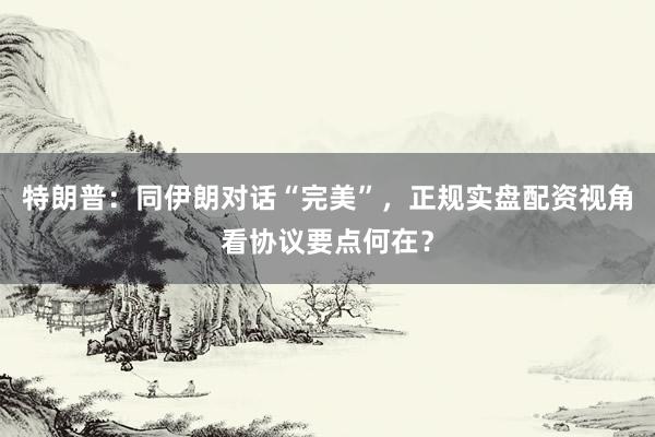 特朗普：同伊朗对话“完美”，正规实盘配资视角看协议要点何在？