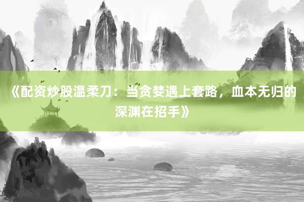 《配资炒股温柔刀：当贪婪遇上套路，血本无归的深渊在招手》