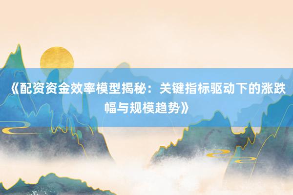 《配资资金效率模型揭秘：关键指标驱动下的涨跌幅与规模趋势》