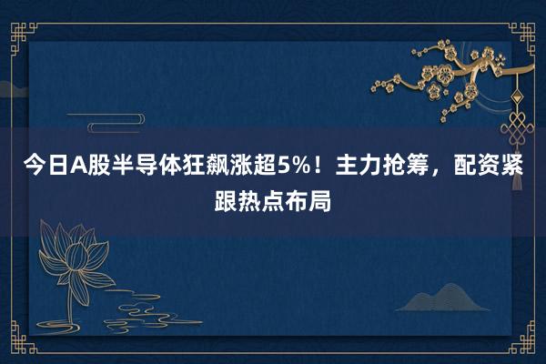 今日A股半导体狂飙涨超5%！主力抢筹，配资紧跟热点布局