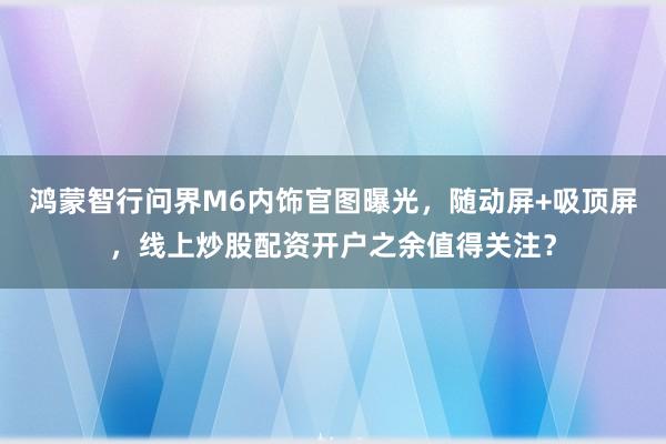 鸿蒙智行问界M6内饰官图曝光，随动屏+吸顶屏，线上炒股配资开户之余值得关注？
