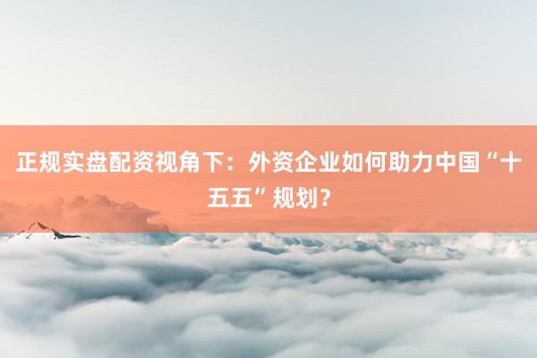 正规实盘配资视角下：外资企业如何助力中国“十五五”规划？