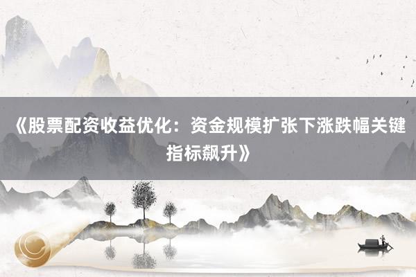 《股票配资收益优化：资金规模扩张下涨跌幅关键指标飙升》