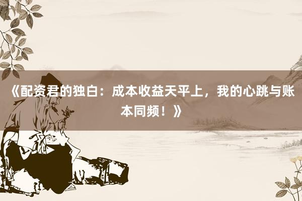 《配资君的独白：成本收益天平上，我的心跳与账本同频！》