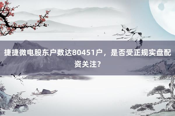 捷捷微电股东户数达80451户，是否受正规实盘配资关注？
