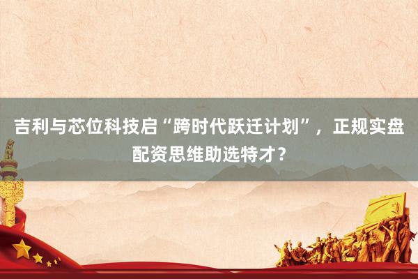 吉利与芯位科技启“跨时代跃迁计划”，正规实盘配资思维助选特才？