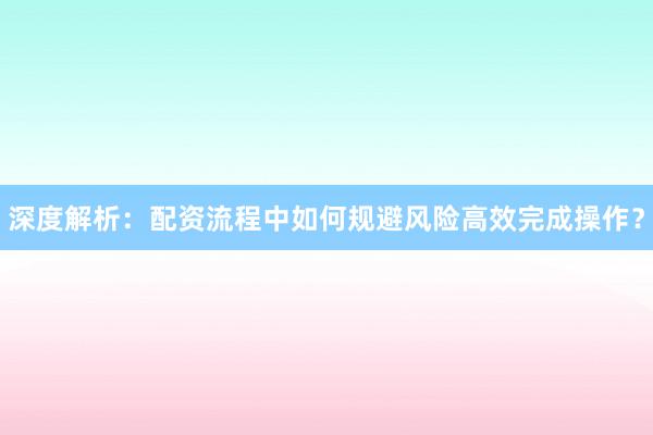 深度解析：配资流程中如何规避风险高效完成操作？