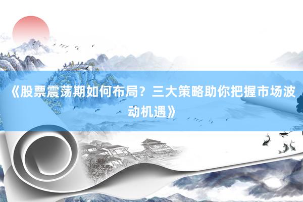 《股票震荡期如何布局？三大策略助你把握市场波动机遇》