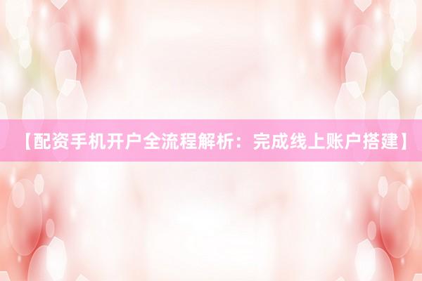 【配资手机开户全流程解析：完成线上账户搭建】