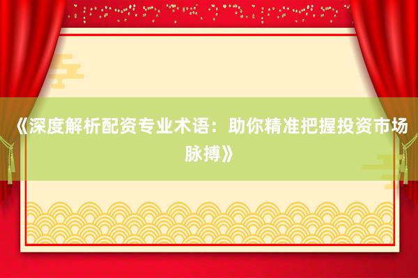 《深度解析配资专业术语：助你精准把握投资市场脉搏》