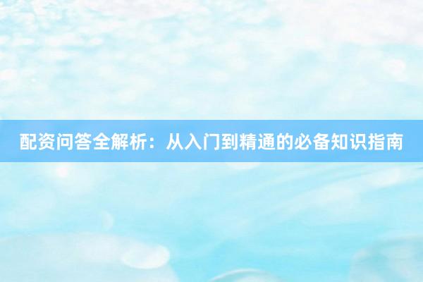 配资问答全解析：从入门到精通的必备知识指南
