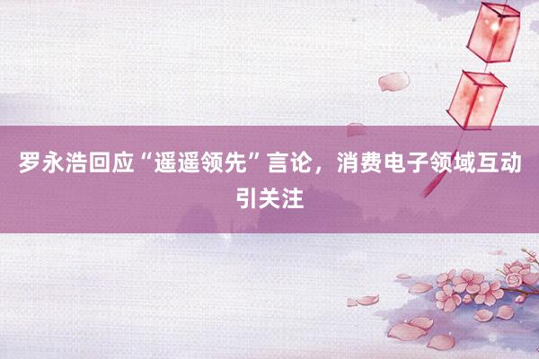罗永浩回应“遥遥领先”言论，消费电子领域互动引关注