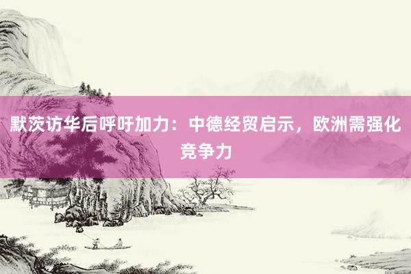 默茨访华后呼吁加力：中德经贸启示，欧洲需强化竞争力