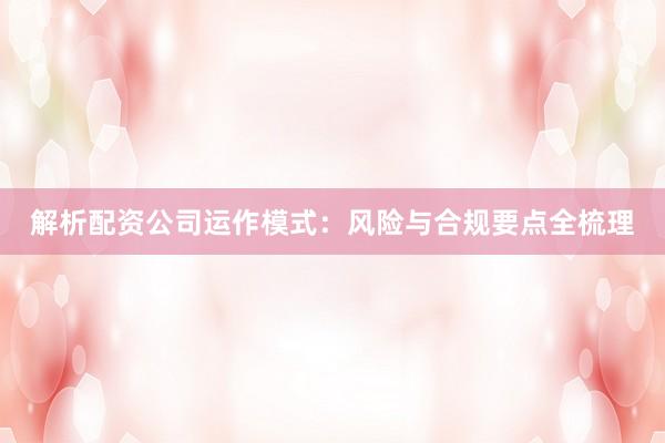 解析配资公司运作模式：风险与合规要点全梳理