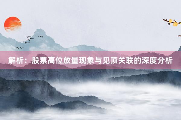 解析:股票高位放量现象与见顶关联的深度分析