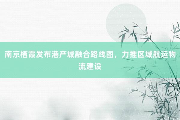南京栖霞发布港产城融合路线图，力推区域航运物流建设