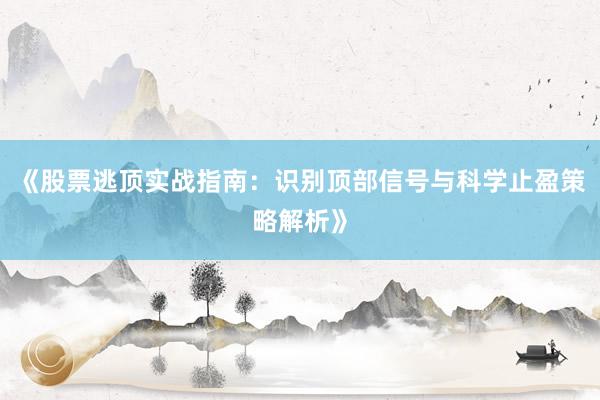 《股票逃顶实战指南：识别顶部信号与科学止盈策略解析》