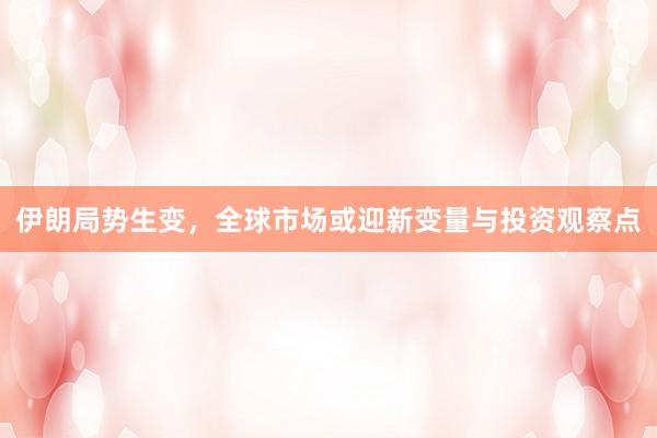 伊朗局势生变，全球市场或迎新变量与投资观察点