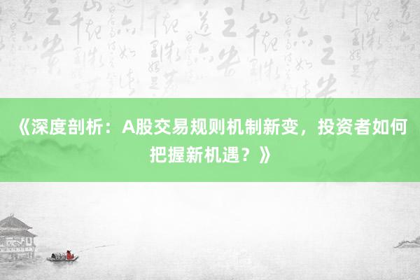《深度剖析：A股交易规则机制新变，投资者如何把握新机遇？》