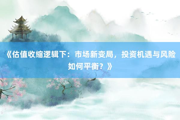 《估值收缩逻辑下：市场新变局，投资机遇与风险如何平衡？》