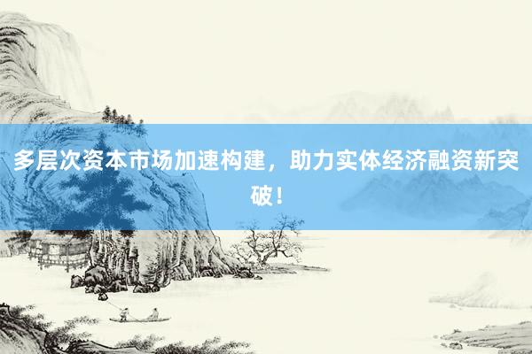 多层次资本市场加速构建，助力实体经济融资新突破！
