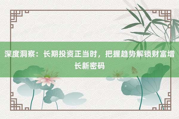 深度洞察：长期投资正当时，把握趋势解锁财富增长新密码