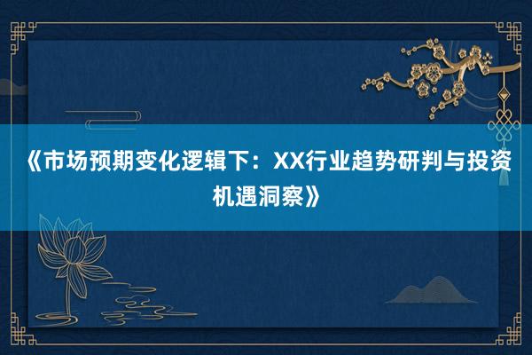 《市场预期变化逻辑下：XX行业趋势研判与投资机遇洞察》