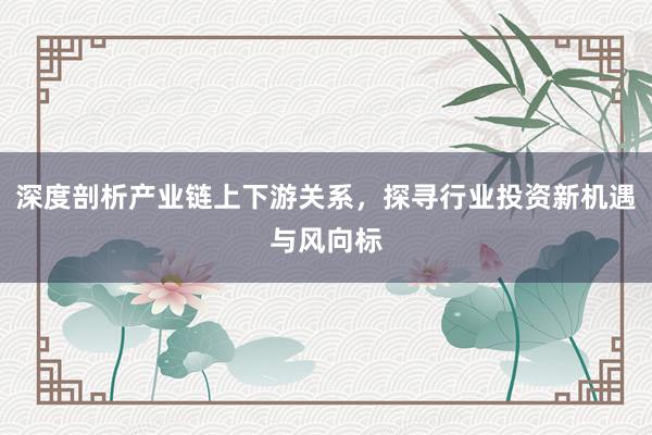 深度剖析产业链上下游关系，探寻行业投资新机遇与风向标