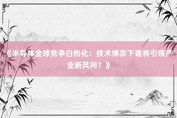 《半导体全球竞争白热化：技术博弈下谁将引领产业新风向？》