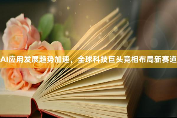 AI应用发展趋势加速，全球科技巨头竞相布局新赛道