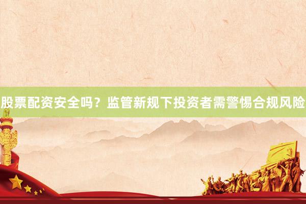 股票配资安全吗？监管新规下投资者需警惕合规风险