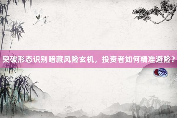 突破形态识别暗藏风险玄机，投资者如何精准避险？